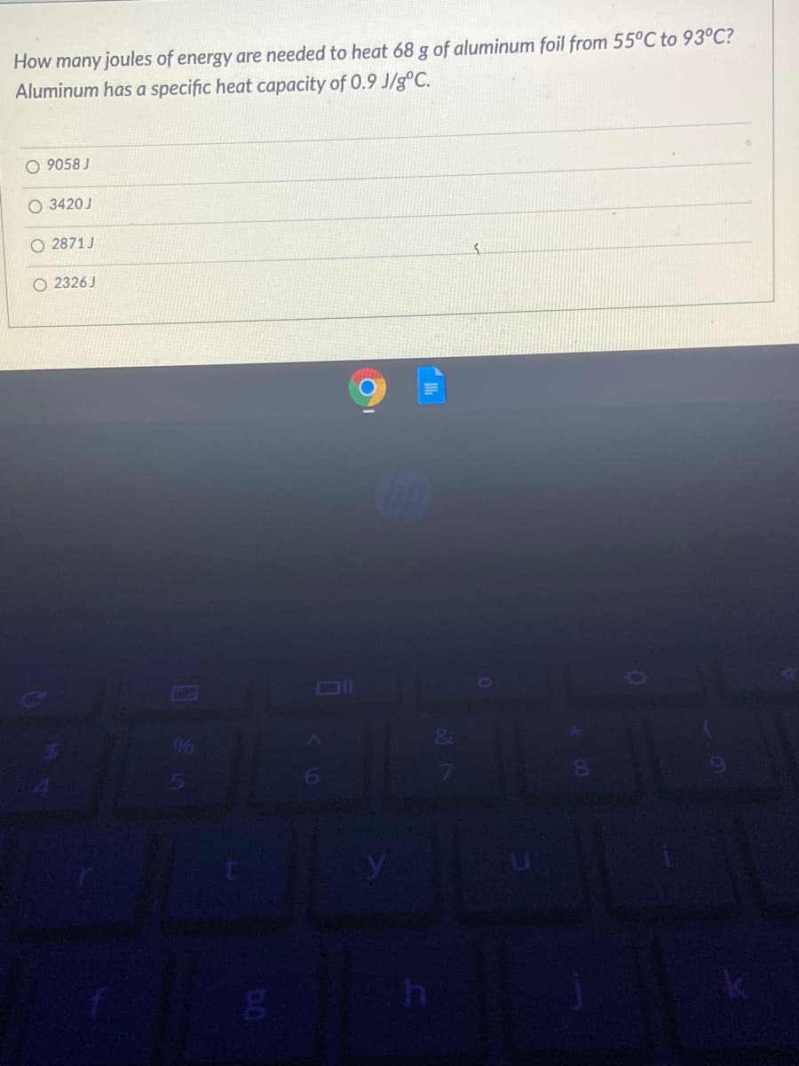 How many joules of energy are needed to heat 68 g of aluminum foil from 55°C to 93°C?
Aluminum has a specific heat capacity of 0.9 J/g°C.
O 9058 J
O 3420J
O 2871 J
O 2326 J
96
&

