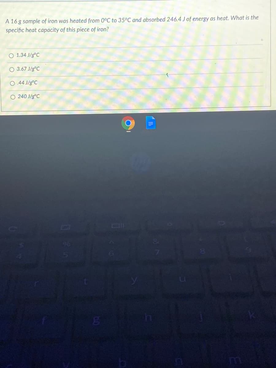 A 16 g sample of iron was heated from 0°C to 35°C and absorbed 246.4 J of energy as heat. What is the
specific heat capacity of this piece of iron?
O 1.34 J/g°C
O 3.67 J/g°C
O.44 J/g°C
O 240 J/g°C
96
