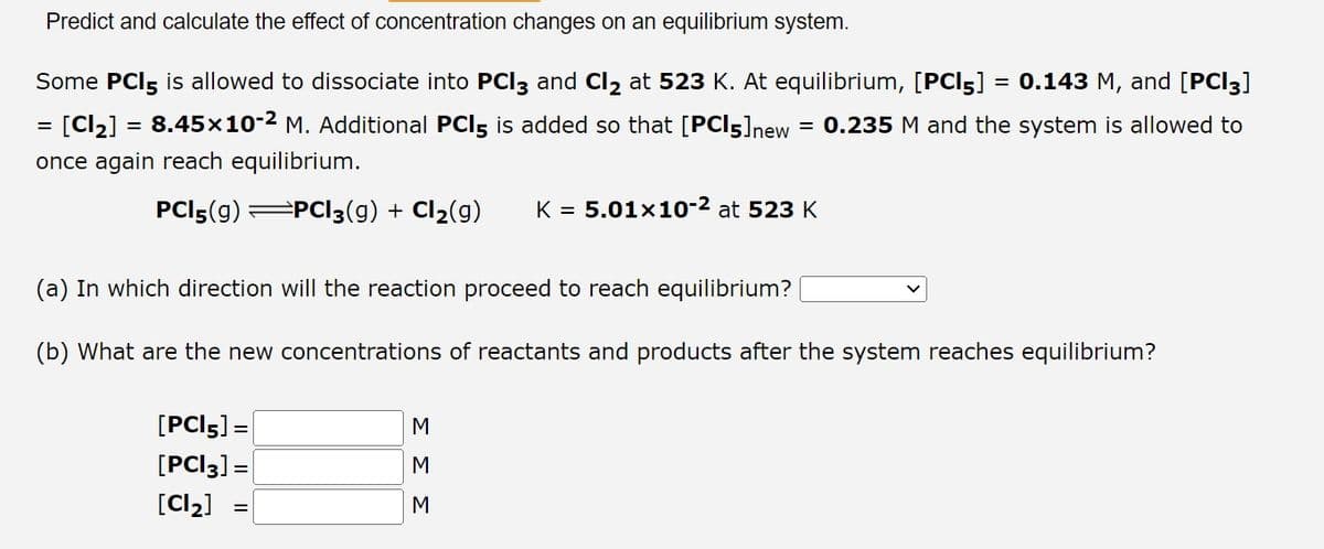 Predict and calculate the effect of concentration changes on an equilibrium system.
Some PCI5 is allowed to dissociate into PCI3 and Cl₂ at 523 K. At equilibrium, [PCI5] = 0.143 M, and [PCI3]
= [Cl₂] = 8.45×10-² M. Additional PCI5 is added so that [PC15] new 0.235 M and the system is allowed to
once again reach equilibrium.
PCI5(g) =PC13(g) + Cl₂(g) K = 5.01x10-² at 523 K
(a) In which direction will the reaction proceed to reach equilibrium? [
(b) What are the new concentrations of reactants and products after the system reaches equilibrium?
[PCI5] =
[PCI3] =
[Cl₂]
ΣΣΣ