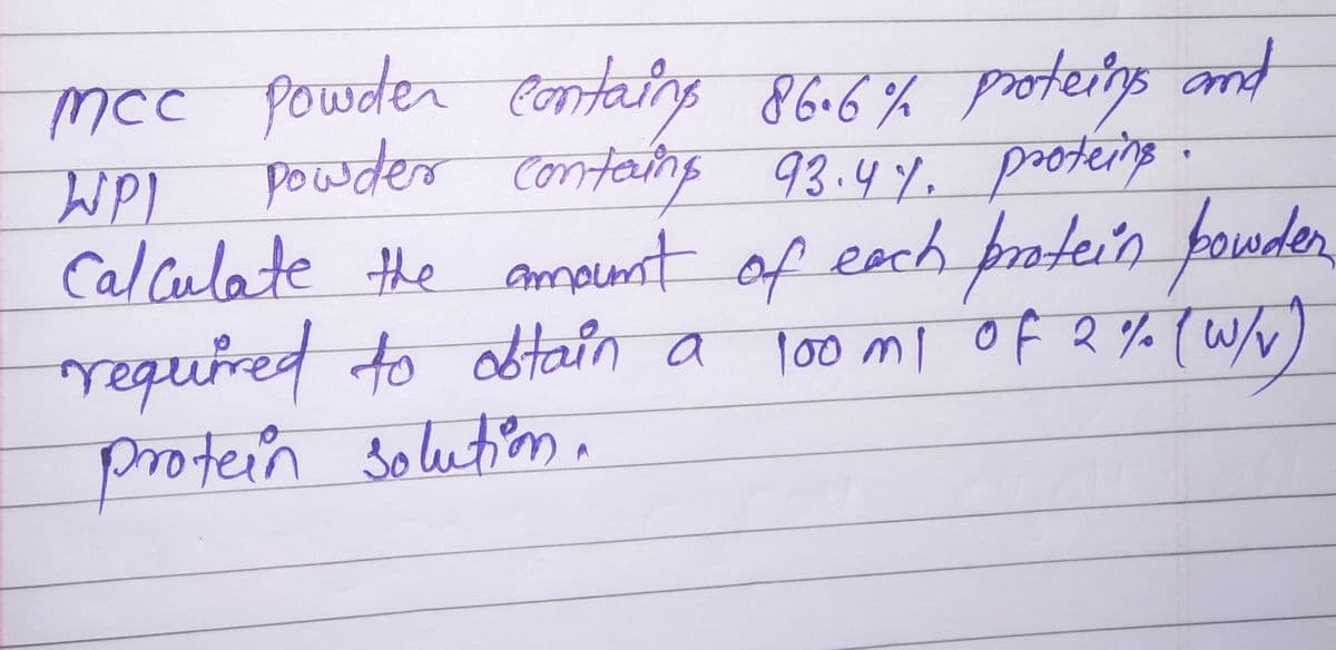 mcc powder
powder
WPL
contains 86.6% proteins and
containg 93.4%, proteins.
Calculate the amount of each protein powder
required to obtain a 100 m1 of 2% (w/v
protein solution.