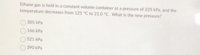 Ethane gas is held in a constant volume container at a pressure of 225 kPa, and the
temperature decreases from 125 °C to 21.0 °C. What is the new pressure?
305 kPa
166 kPa
521 kPa
390 kPa