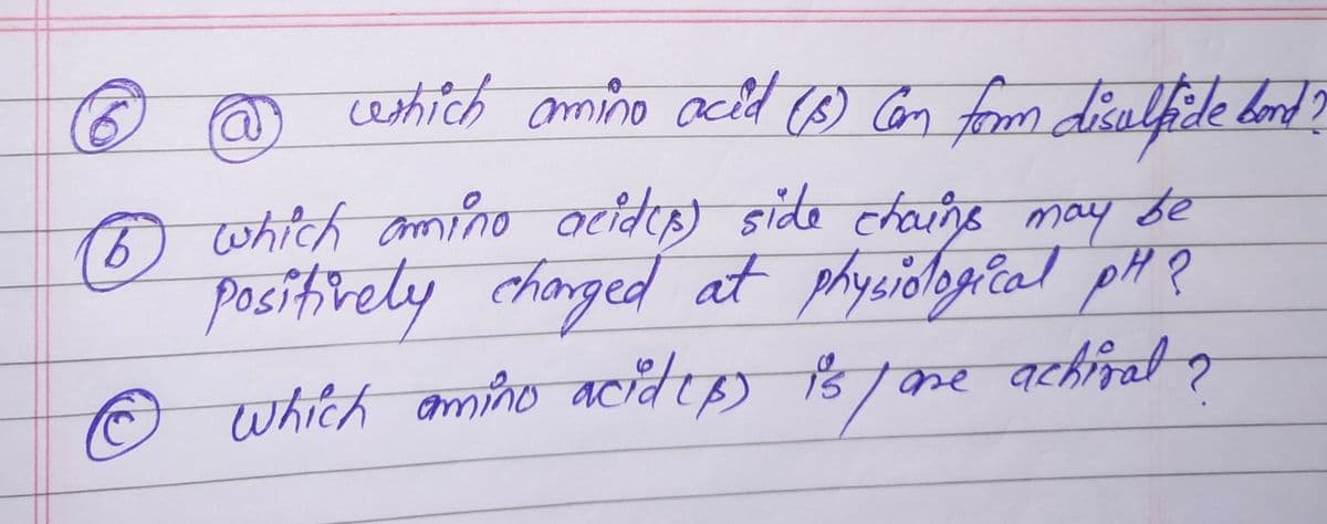 weshich amino acid (5) (an form disulfide bond?
(6) which amino acidus) side chains may be
positively charged at physiological PH?
which amino acid(B) is/are achival ?
to