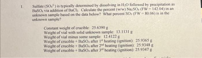 1.
Sulfate (SO2) is typically determined by dissolving in H₂O followed by precipitation as
BaSO4 via addition of BaCl₂. Calculate the percent (w/w) Na₂SO4 (FW=142.04) in an
unknown sample based on the data below? What percent SO3 (FW-80.06) is in the
unknown sample?
Constant weight of crucible: 25.6390 g
Weight of vial with solid unknown sample: 13.1131 g
Weight of vial minus some sample: 12.4122 g
Weight of crucible + BaSO4 after 1 heating (ignition): 25.9365 g
Weight of crucible + BaSO4 after 2nd heating (ignition): 25.9348 g
Weight of crucible + BaSO4 after 3rd heating (ignition): 25.9347 g