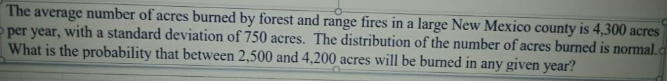 The average number of acres burned by forest and range fires in a large New Mexico county is 4,300 acres
per year, with a standard deviation of 750 acres. The distribution of the number of acres burned is normal.
What is the probability that between 2,500 and 4,200 acres will be burned in any given year?
