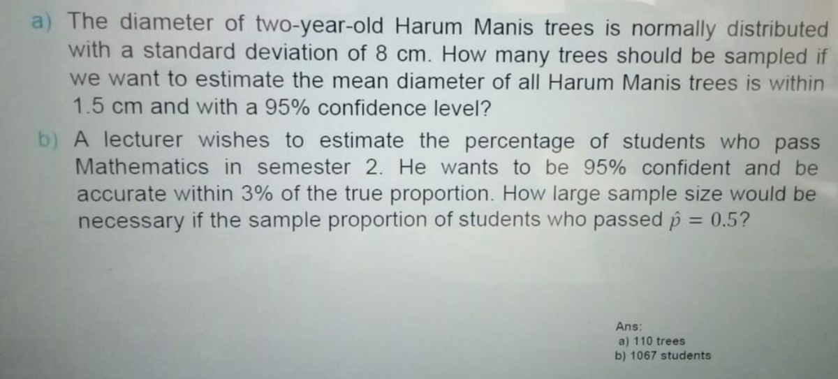 a) The diameter of two-year-old Harum Manis trees is normally distributed
with a standard deviation of 8 cm. How many trees should be sampled if
we want to estimate the mean diameter of all Harum Manis trees is within
1.5 cm and with a 95% confidence level?
b) A lecturer wishes to estimate the percentage of students who pass
Mathematics in semester 2. He wants to be 95% confident and be
accurate within 3% of the true proportion. How large sample size would be
necessary if the sample proportion of students who passed p = 0.5?
%3D
Ans:
a) 110 trees
b) 1067 students
