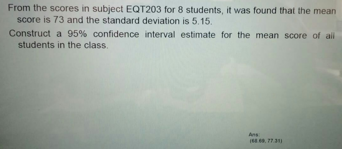 From the scores in subject EQT203 for 8 students, it was found that the mean
score is 73 and the standard deviation is 5.15.
Construct a 95% confidence interval estimate for the mean score of all
students in the class.
Ans:
(68.69, 77.31)
