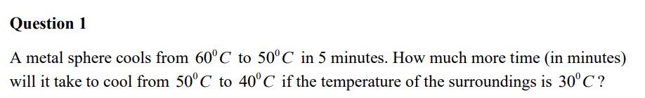 Question 1
A metal sphere cools from 60°C to 50°C in 5 minutes. How much more time (in minutes)
will it take to cool from 50°C to 40°C if the temperature of the surroundings is 30°C?