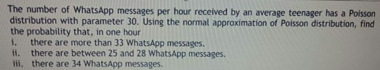 The number of WhatsApp messages per hour received by an average teenager has a Poisson
distribution with parameter 30. Using the normal approximation of Poisson distribution, find
the probability that, in one hour
there are more than 33 WhatsApp messages.
ii, there are between 25 and 28 WhatsApp messages.
iii, there are 34 WhatsApp messages.
i.
