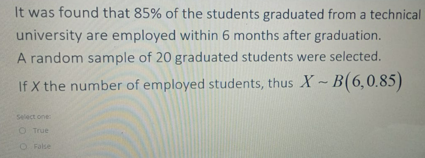 It was found that 85% of the students graduated from a technical
university are employed within 6 months after graduation.
A random sample of 20 graduated students were selected.
If X the number of employed students, thus X~B(6,0.85)
Select one:
O True
O False