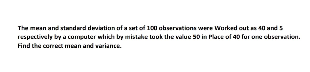 The mean and standard deviation of a set of 100 observations were Worked out as 40 and 5
respectively by a computer which by mistake took the value 50 in Place of 40 for one observation.
Find the correct mean and variance.
