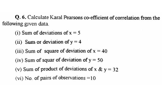 Q. 6. Calculate Karal Pearsons co-efficient of correlation from the
following given data.
(i) Sum of deviations of x = 5
(ii) Sum or deviation of y = 4
(iii) Sum of square of deviation of x = 40
(iv) Sum of squar of deviation of y = 50
(v) Sum of product of deviations of x & y = 32
(vi) No. of pairs of observations =10

