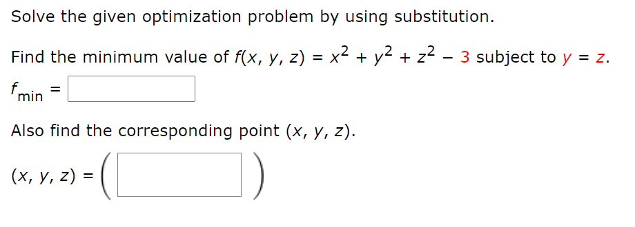 Solve the given optimization problem by using substitution.
Find the minimum value of f(x, y, z) = x² + y² + z2 - 3 subject to y = z.
fmin
%3D
Also find the corresponding point (x, y, z).
(х, у, 2) -

