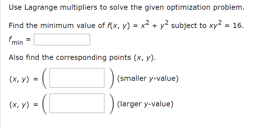 Use Lagrange multipliers to solve the given optimization problem.
Find the minimum value of f(x, y) = x² + y² subject to xy = 16.
fmin
Also find the corresponding points (x, y).
(х, у)
(smaller y-value)
(х, у) -
(larger y-value)
