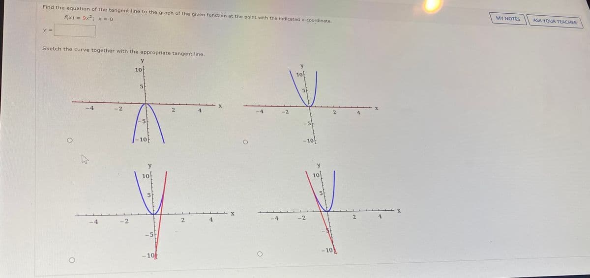 Find the equation of the tangent line to the graph of the given function at the point with the indicated x-coordinate.
f(x) = 9x²; x = 0
MY NOTES
ASK YOUR TEACHER
Sketch the curve together with the appropriate tangent line.
y
10
10
X
-4
-2
2.
4
-4
-2
4
-5
-10
- 10
y
y
10
10
5
5.
-4
-2
2.
4
-4
-2
4
-5
- 10
- 10
