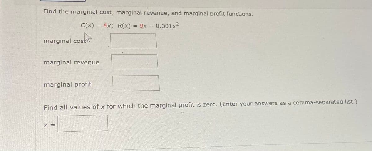 Find the marginal cost, marginal revenue, and marginal profit functions.
C(x) = 4x; R(x) =
9x - 0.001x2
marginal cosh
marginal revenue
marginal profit
Find all values of x for which the marginal profit is zero. (Enter your answers as a comma-separated list.)
X =
