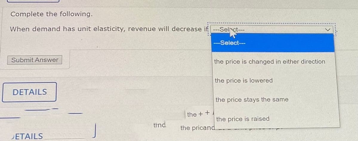 Complete the following.
When demand has unit elasticity, revenue will decrease if ---Selrct--
-Select--
Submit Answer
the price is changed in either direction
the price is lowered
DETAILS
the price stays the same
the + +
the price is raised
thnd
the pricand
DETAILS
