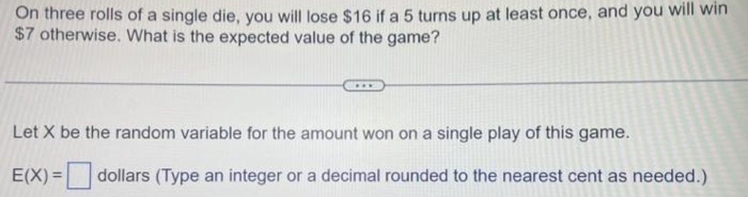 On three rolls of a single die, you will lose $16 if a 5 turns up at least once, and you will win
$7 otherwise. What is the expected value of the game?
Let X be the random variable for the amount won on a single play of this game.
E(X)= dollars (Type an integer or a decimal rounded to the nearest cent as needed.)