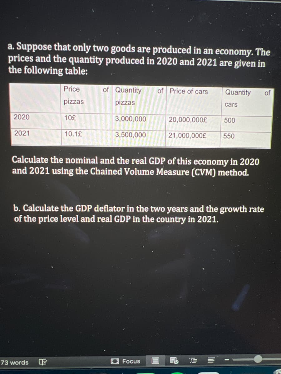a. Suppose that only two goods are produced in an economy. The
prices and the quantity produced in 2020 and 2021 are given in
the following table:
Price
of Quantity
of Price of cars
Quantity
of
pizzas
pizzas
cars
2020
10£
3,000,000
20,000,000£
500
2021
10.1£
3,500,000
21,000,000£
550
Calculate the nominal and the real GDP of this economy in 2020
and 2021 using the Chained Volume Measure (CVM) method.
b. Calculate the GDP deflator in the two years and the growth rate
of the price level and real GDP in the country in 2021.
O Focus
E E E --
73 words
