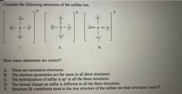 Consider the following structures of the sulfate ion:
2-
:ö:
II
II
How many statements are correct?
A. These are resonance structures.
B. The electron geometries are the same in all three structures.
C. The hybridization of sulfur is sp' in all the three structures.
D. The formal charge on sulfur is different in all the three structures.
E. Structure III contributes most to the true structure of the sulfate ion than structures I and II.
