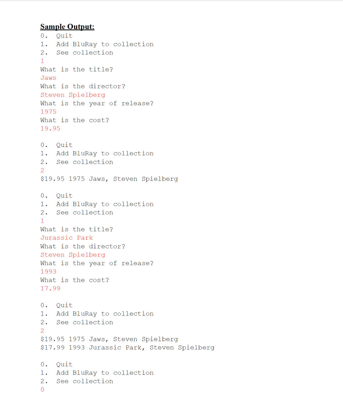Sample Output:
0.
Quit
1.
Add BluRay to collection
2.
See collection
1
What is the title?
Jaws
What is the director?
Steven Spielberg
What is the year of release?
1975
What is the cost?
19.95
0.
Quit
1.
Add BluRay to collection
2.
See collection
2
$19.95 1975 Jaws, Steven Spielberg
0.
Quit
1.
Add BluRay to collection
2.
See collection
1
What is the title?
Jurassic Park
What is the director?
Steven Spielberg
What is the year of release?
1993
What is the cost?
17.99
0.
Quit
1.
Add BluRay to collection
2.
See collection
2
$19.95 1975 Jaws, Steven Spielberg
$17.99 1993 Jurassic Park, Steven Spielberg
Quit
1.
Add BluRay to collection
2.
See collection
