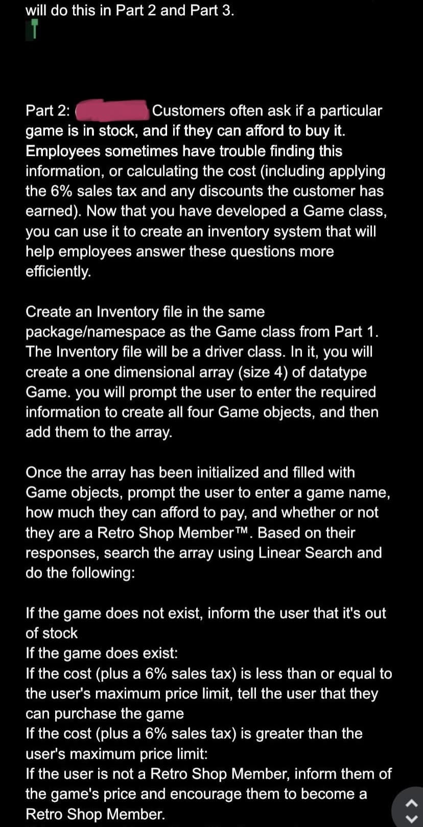 will do this in Part 2 and Part 3.
Part 2:
Customers often ask if a particular
game is in stock, and if they can afford to buy it.
Employees sometimes have trouble finding this
information, or calculating the cost (including applying
the 6% sales tax and any discounts the customer has
earned). Now that you have developed a Game class,
you can use it to create an inventory system that will
help employees answer these questions more
efficiently.
Create an Inventory file in the same
package/namespace as the Game class from Part 1.
The Inventory file will be a driver class. In it, you will
create a one dimensional array (size 4) of datatype
Game. you will prompt the user to enter the required
information to create all four Game objects, and then
add them to the array.
Once the array has been initialized and filled with
Game objects, prompt the user to enter a game name,
how much they can afford to pay, and whether or not
they are a Retro Shop Member TM. Based on their
responses, search the array using Linear Search and
do the following:
If the game does not exist, inform the user that it's out
of stock
If the game does exist:
If the cost (plus a 6% sales tax) is less than or equal to
the user's maximum price limit, tell the user that they
can purchase the game
If the cost (plus a 6% sales tax) is greater than the
user's maximum price limit:
If the user is not a Retro Shop Member, inform them of
the game's price and encourage them to become a
Retro Shop Member.
