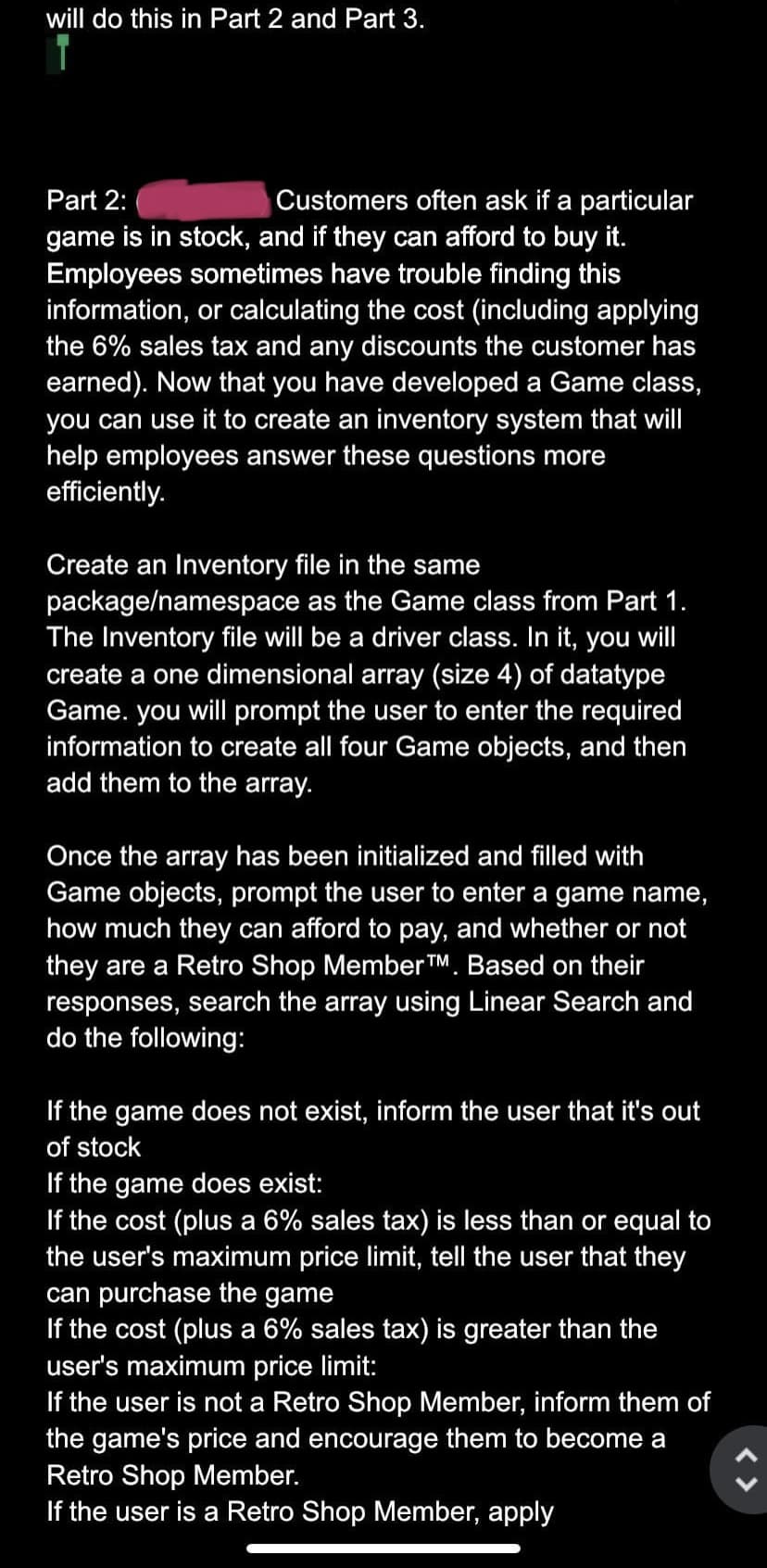 will do this in Part 2 and Part 3.
Part 2:
Customers often ask if a particular
game is in stock, and if they can afford to buy it.
Employees sometimes have trouble finding this
information, or calculating the cost (including applying
the 6% sales tax and any discounts the customer has
earned). Now that you have developed a Game class,
you can use it to create an inventory system that will
help employees answer these questions more
efficiently.
Create an Inventory file in the same
package/namespace as the Game class from Part 1.
The Inventory file will be a driver class. In it, you will
create a one dimensional array (size 4) of datatype
Game. you will prompt the user to enter the required
information to create all four Game objects, and then
add them to the array.
Once the array has been initialized and filled with
Game objects, prompt the user to enter a game name,
how much they can afford to pay, and whether or not
they are a Retro Shop Member TM. Based on their
responses, search the array using Linear Search and
do the following:
If the game does not exist, inform the user that it's out
of stock
If the game does exist:
If the cost (plus a 6% sales tax) is less than or equal to
the user's maximum price limit, tell the user that they
can purchase the game
If the cost (plus a 6% sales tax) is greater than the
user's maximum price limit:
If the user is not a Retro Shop Member, inform them of
the game's price and encourage them to become a
Retro Shop Member.
If the user is a Retro Shop Member, apply
