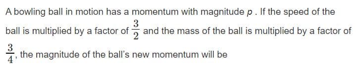 A bowling ball in motion has a momentum with magnitude p. If the speed of the
3
ball is multiplied by a factor of 5 and the mass of the ball is multiplied by a factor of
3
the magnitude of the ball's new momentum will be
4
