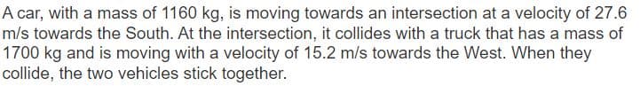 A car, with a mass of 1160 kg, is moving towards an intersection at a velocity of 27.6
m/s towards the South. At the intersection, it collides with a truck that has a mass of
1700 kg and is moving with a velocity of 15.2 m/s towards the West. When they
collide, the two vehicles stick together.
