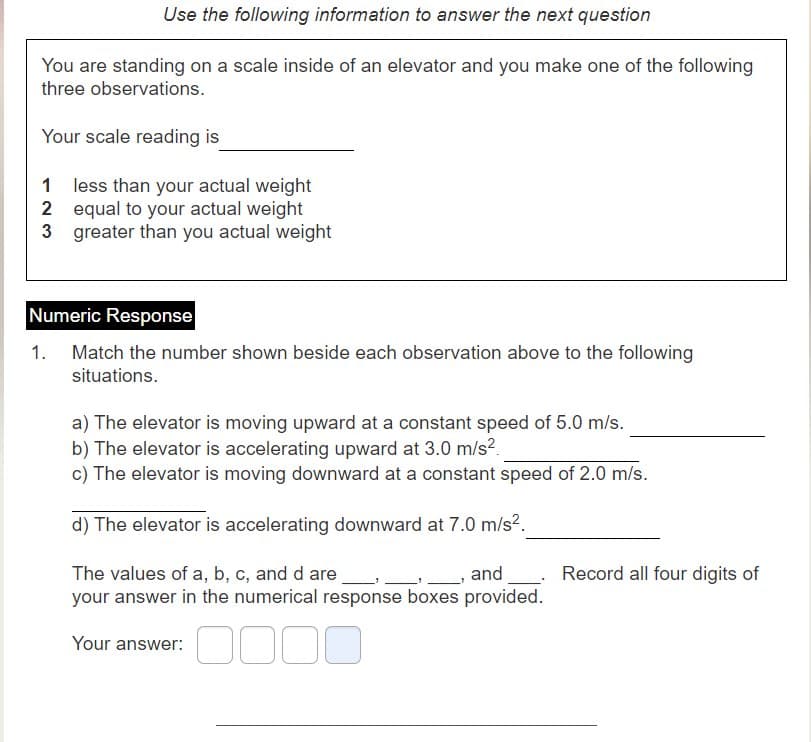 Use the following information to answer the next question
You are standing on a scale inside of an elevator and you make one of the following
three observations.
Your scale reading is
1 less than your actual weight
2 equal to your actual weight
3 greater than you actual weight
Numeric Response
1. Match the number shown beside each observation above to the following
situations.
a) The elevator is moving upward at a constant speed of 5.0 m/s.
b) The elevator is accelerating upward at 3.0 m/s2.
c) The elevator is moving downward at a constant speed of 2.0 m/s.
d) The elevator is accelerating downward at 7.0 m/s?.
The values of a, b, c, and d are
your answer in the numerical response boxes provided.
_, and
Record all four digits of
Your answer:
