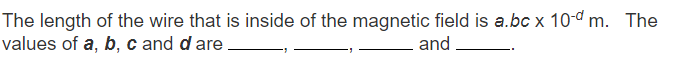 The length of the wire that is inside of the magnetic field is a.bc x 10-d m. The
values of a, b, c and d are
and
