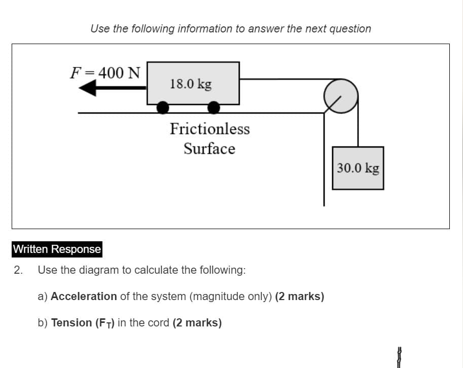 Use the following information to answer the next question
F= 400 N
%3D
18.0 kg
Frictionless
Surface
30.0 kg
Written Response
2.
Use the diagram to calculate the following:
a) Acceleration of the system (magnitude only) (2 marks)
b) Tension (FT) in the cord (2 marks)
