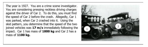 The year is 1927. You are a crime scene investigator.
You are considering pressing reckless driving charges
against the driver of Car 2. To do this, you must find
the speed of Car 2 before the crash. Allegedly, Car 1
was parked, when Car 2 crashed into it. Using the
skid pattern, you determine that the speed of the two
joined vehicles was 17 m/s immediately following the
impact. Car 1 has mass of 1800 kg and Car 2 has a
mass of 1100 kg.
