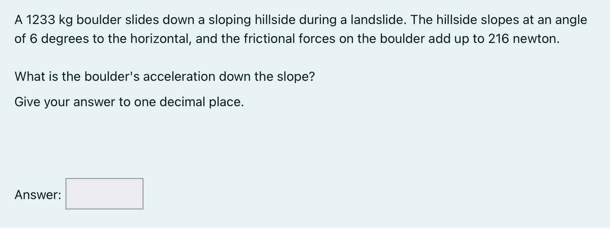A 1233 kg boulder slides down a sloping hillside during a landslide. The hillside slopes at an angle
of 6 degrees to the horizontal, and the frictional forces on the boulder add up to 216 newton.
What is the boulder's acceleration down the slope?
Give your answer to one decimal place.
Answer:
