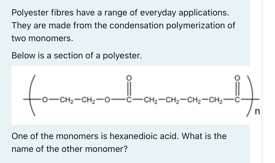 Polyester fibres have a range of everyday applications.
They are made from the condensation polymerization of
two monomers.
Below is a section of a polyester.
to
from
-0-CH2-CH2-0-ċ-CH2-CH2-CH2-CH2-Ö-
n
One of the monomers is hexanedioic acid. What is the
name of the other monomer?

