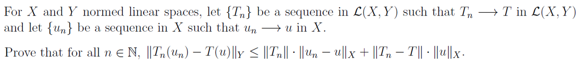 For X and Y normed linear spaces, let {T} be a sequence in L(X, Y) such that Tn →T in L(X, Y)
and let {un} be a sequence in X such that un → u in X.
Prove that for all n ≤ N, ||Tn(un) − T(u)||y ≤ ||Tn|| · ||un − u||x + ||Tn — T||· ||u||x.
