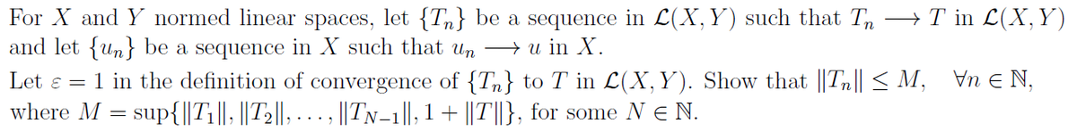 For X and Y normed linear spaces, let {T} be a sequence in L(X, Y) such that T →T in L(X, Y)
and let {n} be a sequence in X such that un → u in X.
Vn EN.
Let = 1 in the definition of convergence of {T} to T in L(X, Y). Show that ||Tn|| ≤ M,
where M = sup{||T₁||, ||T₂||, ..., ||TN-1||, 1 + ||T||}, for some N € N.