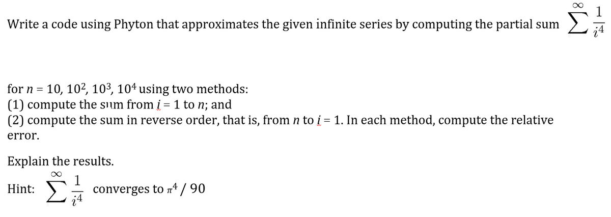 Write a code using Phyton that approximates the given infinite series by computing the partial sum
¿4
for n =
10, 10², 10³, 104 using two methods:
(1) compute the sum from į = 1 to n; and
(2) compute the sum in reverse order, that is, from n to į = 1. In each method, compute the relative
error.
Explain the results.
∞ 1
Hint:
converges to ¹ / 90
T