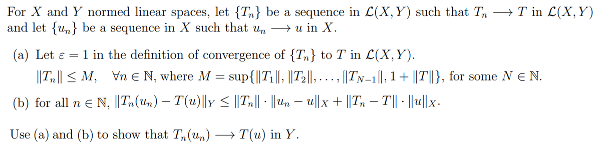 For X and Y normed linear spaces, let {T} be a sequence in L(X, Y) such that Tn →T in L(X,Y)
and let {n} be a sequence in X such that un → u in X.
(a) Let ε = 1 in the definition of convergence of {T} to T in L(X, Y).
||T|| ≤M, \n N, where M = sup{||T₁||, ||T₂||, ..
||TN-1||, 1 + ||T||}, for some NE N.
(b) for all n € N, ||Tn(Un) — T(u)||y ≤ ||Tn|| · ||Un − u||x + ||Tn − T|| · ||u|| x.
Use (a) and (b) to show that Tn(un) → T(u) in Y.