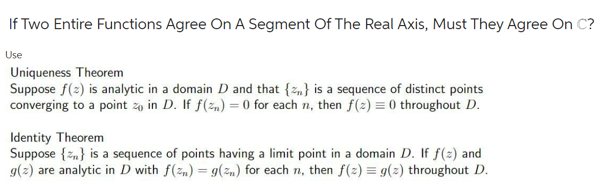 If Two Entire Functions Agree On A Segment Of The Real Axis, Must They Agree On C?
Use
Uniqueness Theorem
Suppose f(z) is analytic in a domain D and that {zn} is a sequence of distinct points
converging to a point zo in D. If f(zn) = 0 for each n, then f(z) = 0 throughout D.
Identity Theorem
Suppose {zn} is a sequence of points having a limit point in a domain D. If f(2) and
g(2) are analytic in D with f(zn) = g(zn) for each n, then f(2) = g(2) throughout D.
