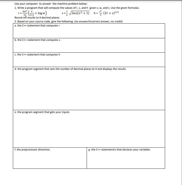 Use your computer to answer the machine problem below:
1. Write a program that will compute the values of r, s, and h given v, w, and z. Use the given formulas.
r=
16 (3+2
+ log w)
s=; 2wz(v3 + 1) h= (2r + s)/3
Round-off results to 4 decimal places.
2. Based on your source code, give the following: (no answer/incorrect answer, no credit)
a. the C++ statement that computes r
b. the C++ statement that computes s
c. the C++ statement that computes h
|d. the program segment that sets the number of decimal places to 4 and displays the results
e. the program segment that gets your inputs
f. the preprocessor directives
B. the C++ statement/s that declares your variables
