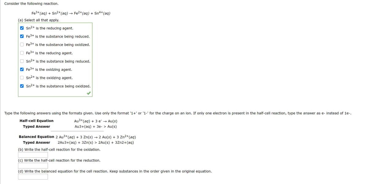 Consider the following reaction.
Fe3+(aq) + Sn2+(aq)
→ Fe2+(aq) + Sn4+(aq)
(a) Select all that apply.
Sn2+ is the reducing agent.
Fe3+ is the substance being reduced.
Fe3+ is the substance being oxidized.
Fe3+
is the reducing agent.
Sn2+ is the substance being reduced.
Fe3+ is the oxidzing agent.
Sn2+ is the oxidzing agent.
Sn2+ is the substance being oxidized.
Type the following answers using the formats given. Use only the format '1+' or '1-' for the charge on an ion. If only one electron is present in the half-cell reaction, type the answer as e- instead of 1e-.
Half-cell Equation
Au3+(aq) + 3 e¯ →
Au(s)
Typed Answer
Au3+(aq) + 3e- > Au(s)
Balanced Equation 2 Au3+(aq) + 3 Zn(s)
2 Au(s) + 3 Zn²+(aq)
Typed Answer
2AU3+(aq) + 3Zn(s) > 2Au(s) + 3Zn2+(aq)
(b) Write the half-cell reaction for the oxidation.
(c) Write the half-cell reaction for the reduction.
(d) Write the balanced equation for the cell reaction. Keep substances in the order given in the original equation.
O O O
