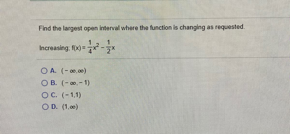 Find the largest open interval where the function is changing as requested.
1
1
Increasing, f(x) =
2X
O A. (- 0,00)
О В. (- оо. - 1)
О С. (-1,1)
O D. (1.00)
