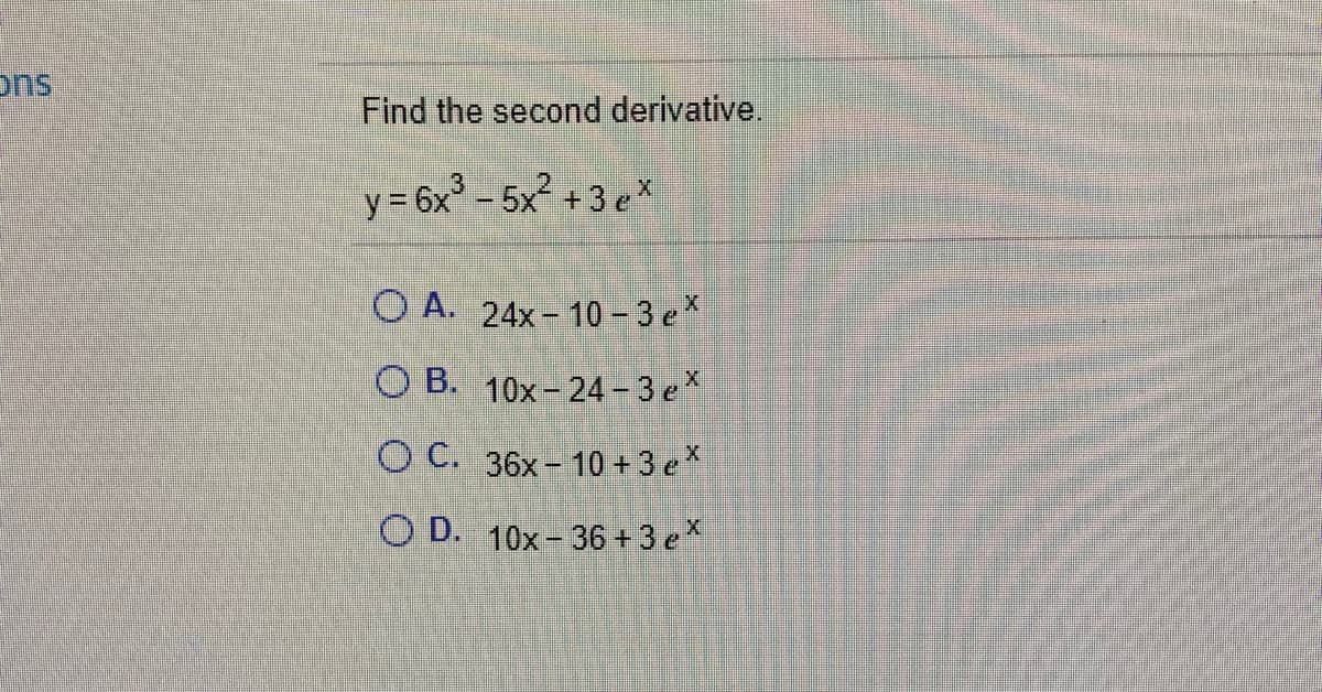 ons
Find the second derivative.
y= 6x° – 5x² + 3 ex
O A. 24x- 10 - 3 e*
O B. 10x- 24 - 3 e*
O C. 36x - 10 + 3 e*
O D. 10x- 36 + 3 eX
