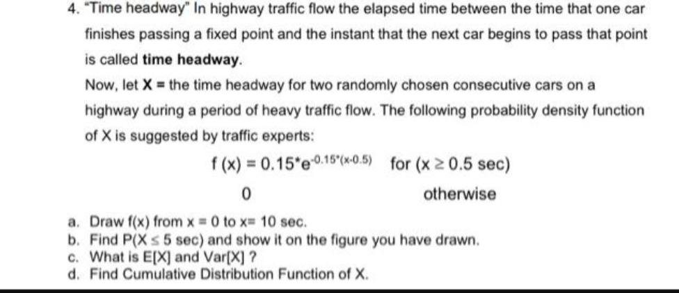 4. "Time headway" In highway traffic flow the elapsed time between the time that one car
finishes passing a fixed point and the instant that the next car begins to pass that point
is called time headway.
Now, let X = the time headway for two randomly chosen consecutive cars on a
highway during a period of heavy traffic flow. The following probability density function
of X is suggested by traffic experts:
f(x) = 0.15*e-0.15(x-0.5) for (x ≥ 0.5 sec)
0
otherwise
a. Draw f(x) from x = 0 to x= 10 sec.
b. Find P(X ≤ 5 sec) and show it on the figure you have drawn.
c. What is E[X] and Var[X] ?
d. Find Cumulative Distribution Function of X.