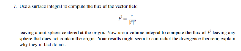 7. Use a surface integral to compute the flux of the vector field
leaving a unit sphere centered at the origin. Now use a volume integral to compute the flux of F leaving any
sphere that does not contain the origin. Your results might seem to contradict the divergence theorem; explain
why they in fact do not.
