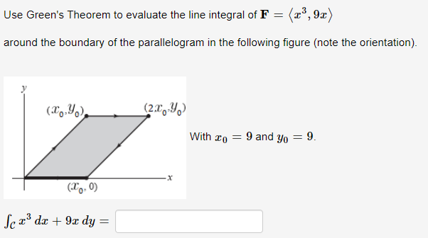 Use Green's Theorem to evaluate the line integral of F = (x°, 9x)
around the boundary of the parallelogram in the following figure (note the orientation).
(X9.Yo),
(2.0,Y,)
With ro = 9 and yo = 9.
(Xo. 0)
Se a dx + 9x dy
