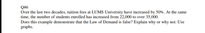 Q#6
Over the last two decades, tuition fees at LUMS University have increased by 50%. At the same
time, the number of students enrolled has increased from 22,000 to over 35,000.
Does this example demonstrate that the Law of Demand is false? Explain why or why not. Use
graphs.
