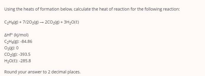Using the heats of formation below, calculate the heat of reaction for the following reaction:
CHg(g) + 7/202(g) -2CO2(g) + 3H20(e)
AHÉ° (kJ/mol)
C2H6(g): -84.86
O2(8): 0
CO2(g): -393.5
H20(e): -285.8
Round your answer to 2 decimal places.
