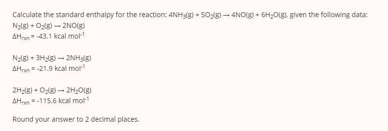 Calculate the standard enthalpy for the reaction: 4NH3(g) + 502(g) – 4NO(g) + 6H20(g), given the following data:
N2(8) + O2(8) – 2NO(g)
AHrxn = -43.1 kcal mol-1
N2(8) + 3H2(g) – 2NH3(g)
AHxn = -21.9 kcal mol-1
2H2(g) + O2(8) – 2H20(g)
AHrxn = -115.6 kcal mol-1
%3D
Round your answer to 2 decimal places.
