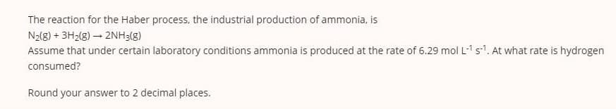 The reaction for the Haber process, the industrial production of ammonia, is
N2(8) + 3H2(8) – 2NH3(8)
Assume that under certain laboratory conditions ammonia is produced at the rate of 6.29 mol L-1 s1. At what rate is hydrogen
consumed?
Round your answer to 2 decimal places.
